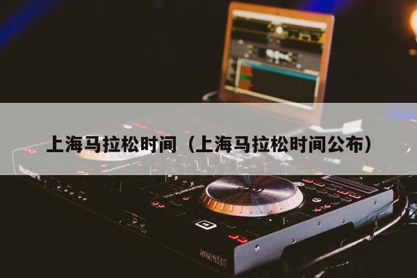 上海马拉松时间（上海马拉松时间公布）