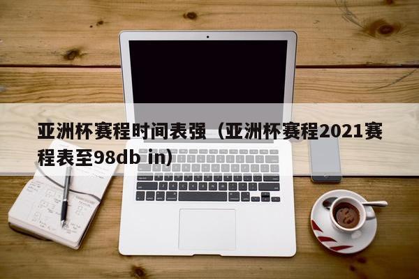 亚洲杯赛程时间表强（亚洲杯赛程2021赛程表至98db in）