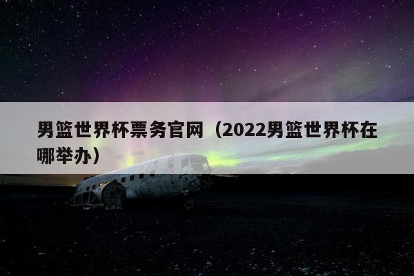 男篮世界杯票务官网（2022男篮世界杯在哪举办）