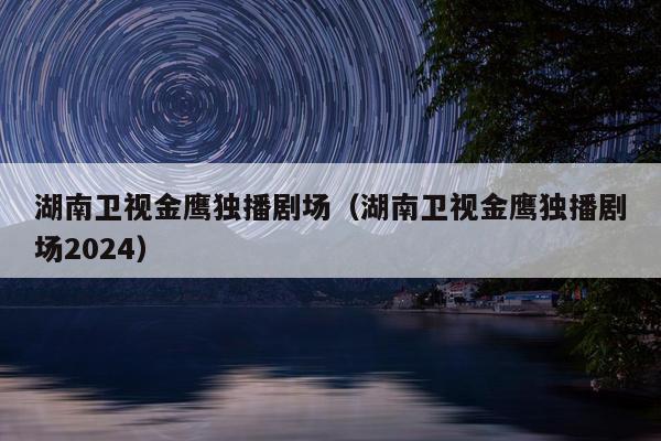 湖南卫视金鹰独播剧场（湖南卫视金鹰独播剧场2024）