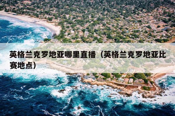 英格兰克罗地亚哪里直播（英格兰克罗地亚比赛地点）