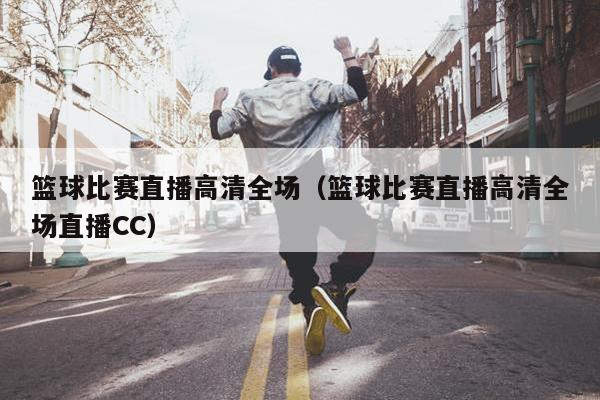 篮球比赛直播高清全场（篮球比赛直播高清全场直播CC）