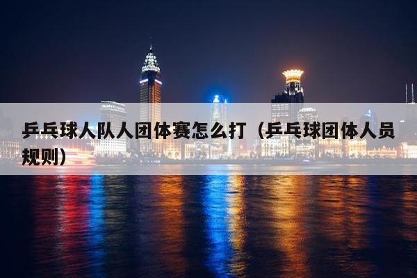 乒乓球人队人团体赛怎么打（乒乓球团体人员规则）