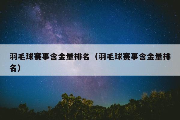 羽毛球赛事含金量排名（羽毛球赛事含金量排名）