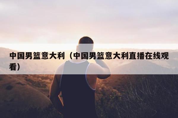 中国男篮意大利（中国男篮意大利直播在线观看）