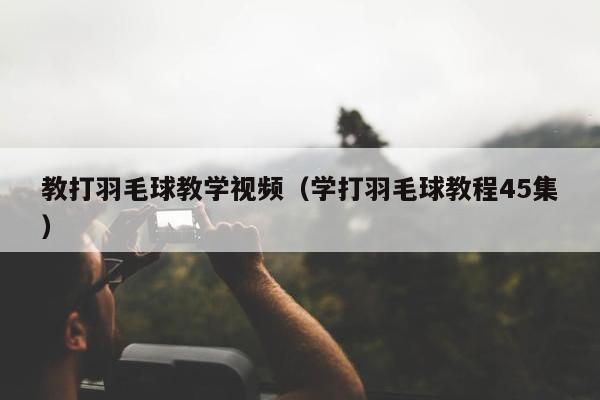 教打羽毛球教学视频（学打羽毛球教程45集）