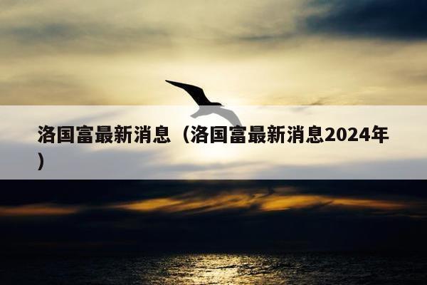 洛国富最新消息（洛国富最新消息2024年）