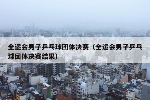 全运会男子乒乓球团体决赛（全运会男子乒乓球团体决赛结果）