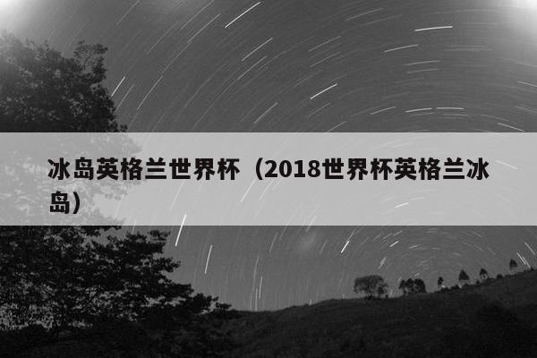 冰岛英格兰世界杯（2018世界杯英格兰冰岛）