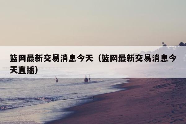 篮网最新交易消息今天（篮网最新交易消息今天直播）