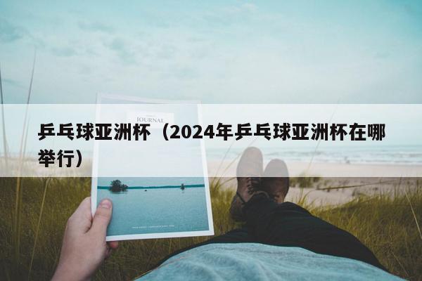 乒乓球亚洲杯（2024年乒乓球亚洲杯在哪举行）