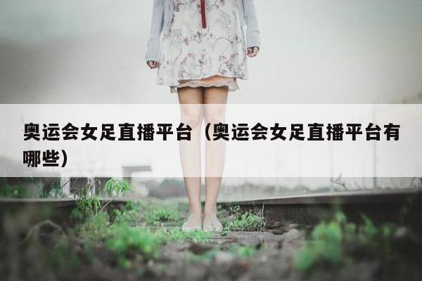 奥运会女足直播平台（奥运会女足直播平台有哪些）