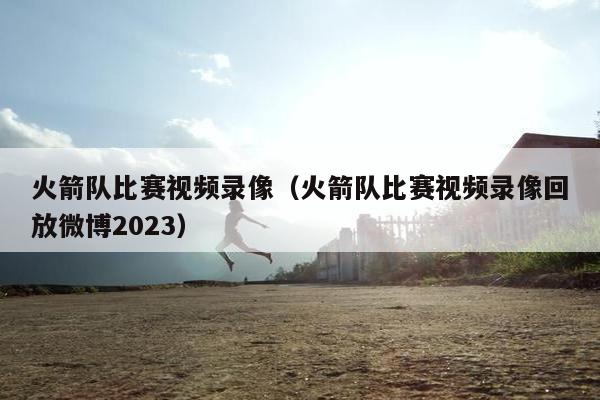 火箭队比赛视频录像（火箭队比赛视频录像回放微博2023）