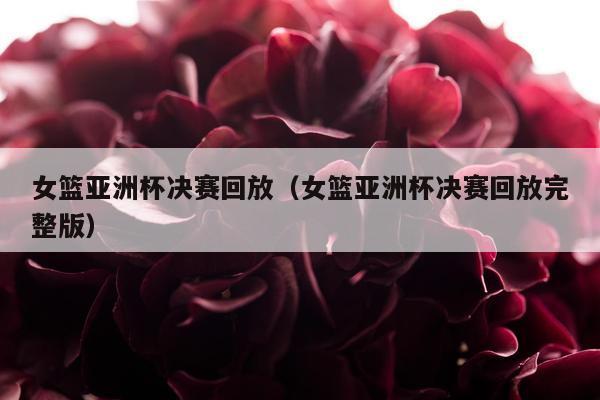 女篮亚洲杯决赛回放（女篮亚洲杯决赛回放完整版）