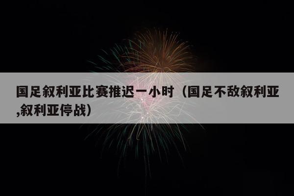 国足叙利亚比赛推迟一小时（国足不敌叙利亚,叙利亚停战）