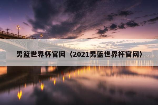 男篮世界杯官网（2021男篮世界杯官网）