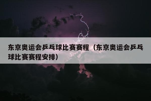 东京奥运会乒乓球比赛赛程（东京奥运会乒乓球比赛赛程安排）