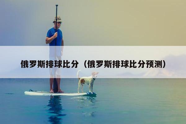 俄罗斯排球比分（俄罗斯排球比分预测）