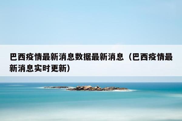 巴西疫情最新消息数据最新消息（巴西疫情最新消息实时更新）