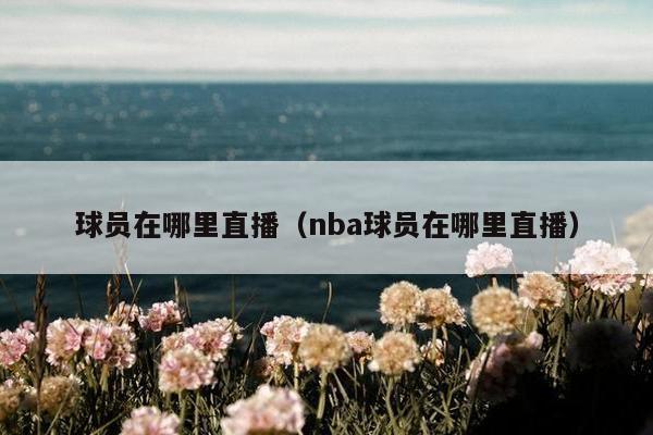 球员在哪里直播（nba球员在哪里直播）