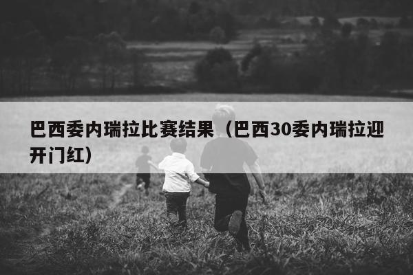 巴西委内瑞拉比赛结果（巴西30委内瑞拉迎开门红）