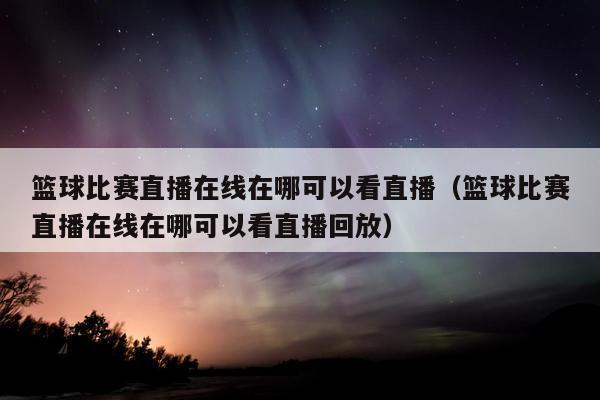 篮球比赛直播在线在哪可以看直播（篮球比赛直播在线在哪可以看直播回放）