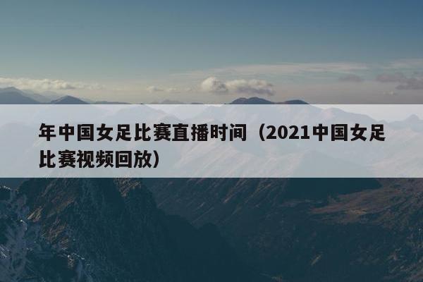 年中国女足比赛直播时间（2021中国女足比赛视频回放）