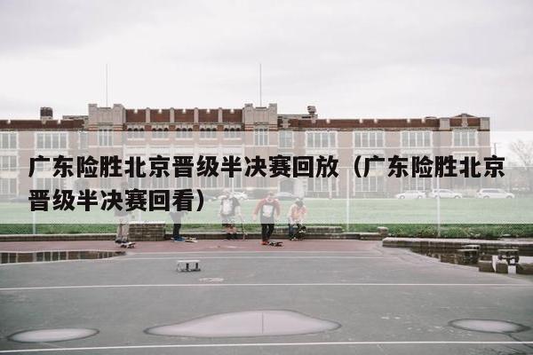 广东险胜北京晋级半决赛回放（广东险胜北京晋级半决赛回看）