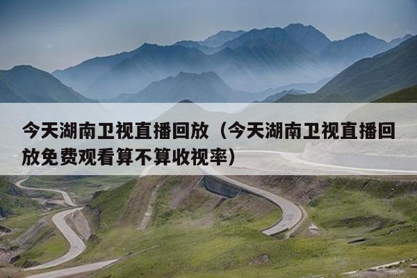 今天湖南卫视直播回放（今天湖南卫视直播回放免费观看算不算收视率）