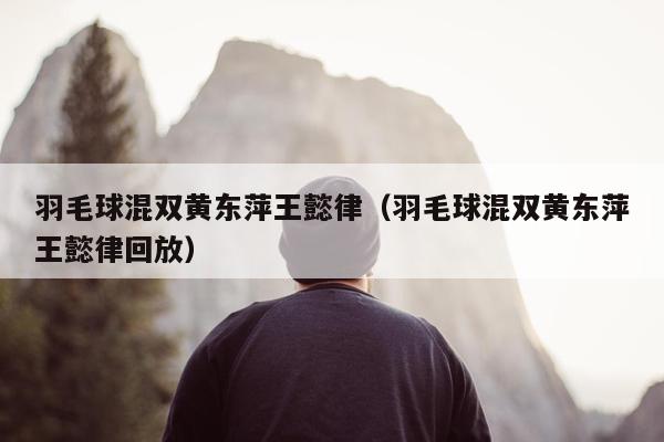 羽毛球混双黄东萍王懿律（羽毛球混双黄东萍王懿律回放）