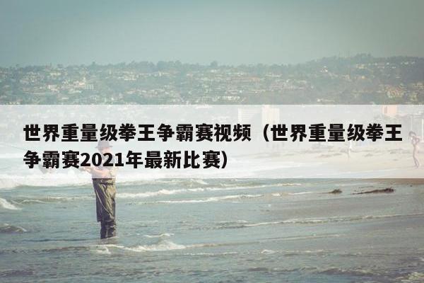 世界重量级拳王争霸赛视频（世界重量级拳王争霸赛2021年最新比赛）