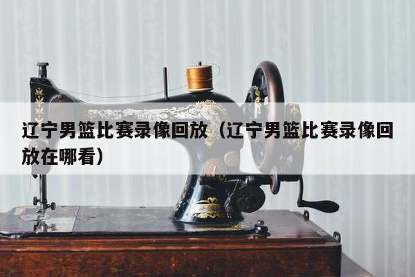 辽宁男篮比赛录像回放（辽宁男篮比赛录像回放在哪看）