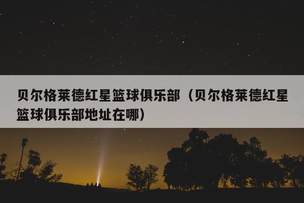 贝尔格莱德红星篮球俱乐部（贝尔格莱德红星篮球俱乐部地址在哪）