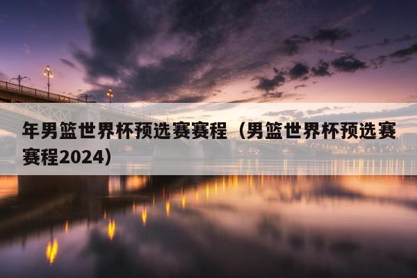 年男篮世界杯预选赛赛程（男篮世界杯预选赛赛程2024）