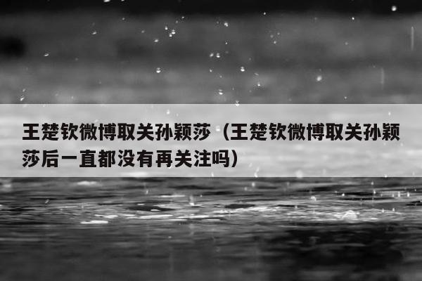 王楚钦微博取关孙颖莎（王楚钦微博取关孙颖莎后一直都没有再关注吗）