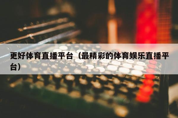 更好体育直播平台（最精彩的体育娱乐直播平台）