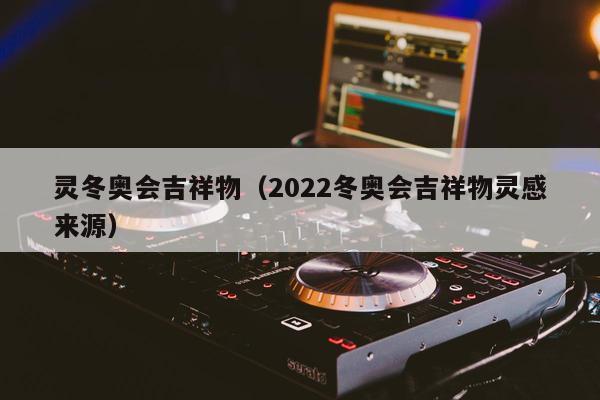 灵冬奥会吉祥物（2022冬奥会吉祥物灵感来源）