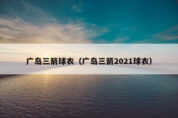 广岛三箭球衣（广岛三箭2021球衣）