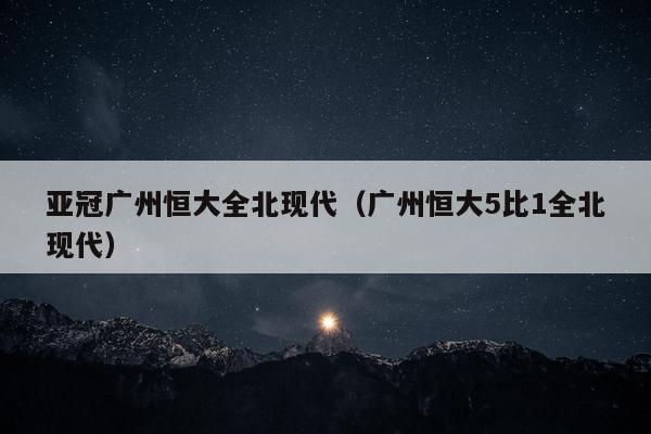 亚冠广州恒大全北现代（广州恒大5比1全北现代）