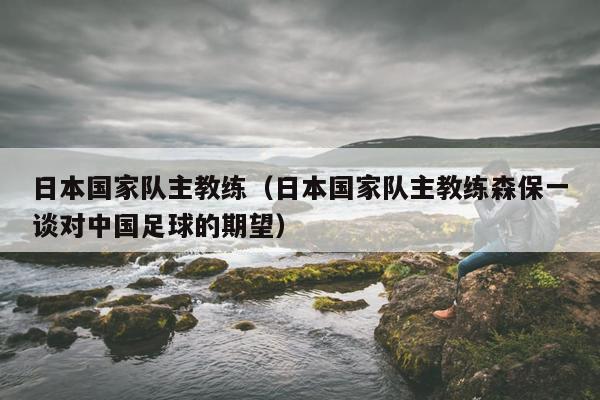 日本国家队主教练（日本国家队主教练森保一谈对中国足球的期望）