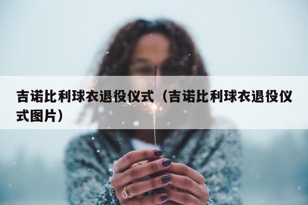 吉诺比利球衣退役仪式（吉诺比利球衣退役仪式图片）