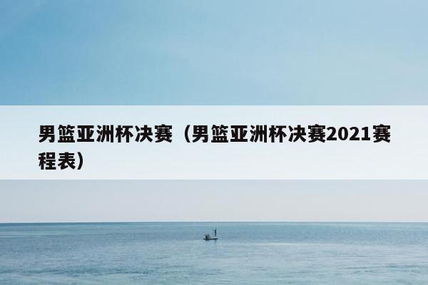 男篮亚洲杯决赛（男篮亚洲杯决赛2021赛程表）