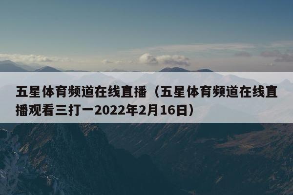 五星体育频道在线直播（五星体育频道在线直播观看三打一2022年2月16日）