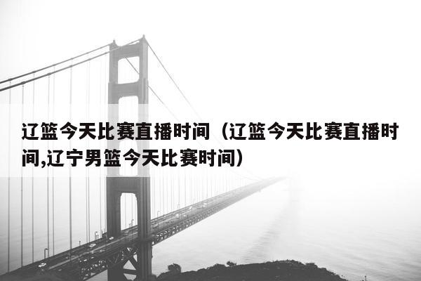 辽篮今天比赛直播时间（辽篮今天比赛直播时间,辽宁男篮今天比赛时间）