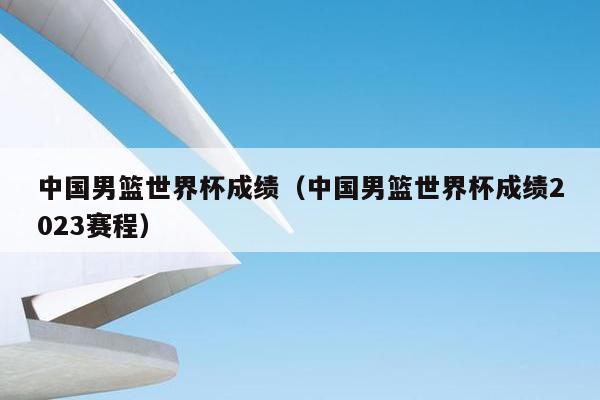 中国男篮世界杯成绩（中国男篮世界杯成绩2023赛程）