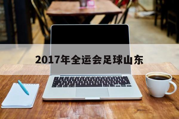 2017年全运会足球山东（2017全运会足球男子乙组）