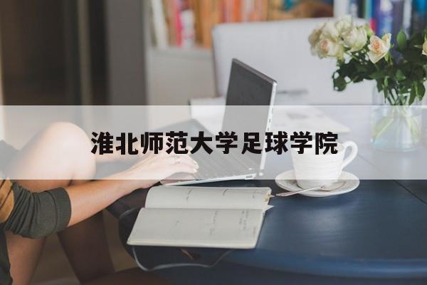 淮北师范大学足球学院（淮北师范大学足球学院成立时间）