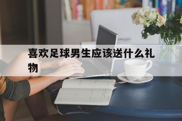 喜欢足球男生应该送什么礼物（喜欢足球男生应该送什么礼物呢）