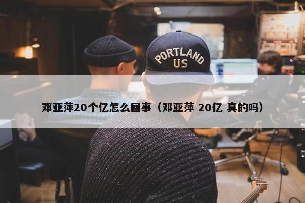 邓亚萍20个亿怎么回事（邓亚萍 20亿 真的吗）