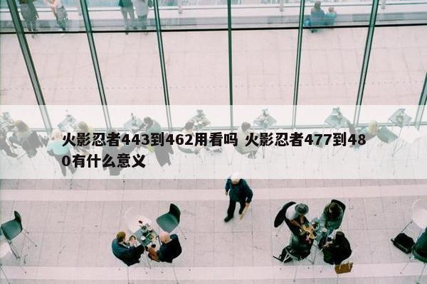 火影忍者443到462用看吗 火影忍者477到480有什么意义